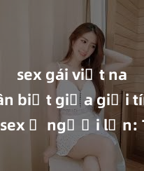 sex gái việt nam Phân biệt giữa giới tính và sex ở người lớn: Tìm hiểu sự khác biệt và yếu tố quyết định