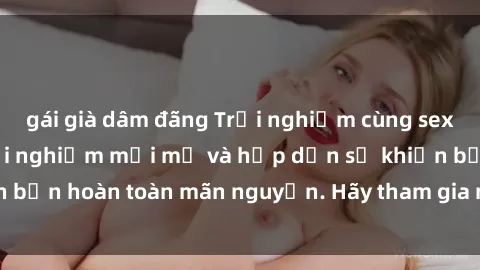 gái già dâm đãng Trải nghiệm cùng sex gangbang: một trải nghiệm mới mẻ và hấp dẫn sẽ khiến bạn hoàn toàn mãn nguyện. Hãy tham gia ngay để khám phá!