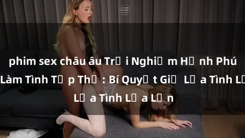 phim sex châu âu Trải Nghiệm Hạnh Phúc Cùng Làm Tình Tập Thể: Bí Quyết Giữ Lửa Tình Lửa Lớn