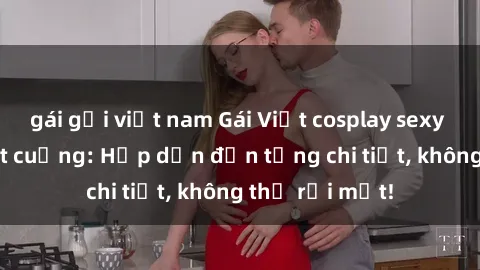 gái gọi việt nam Gái Việt cosplay sexy khiến fan phát cuồng: Hấp dẫn đến từng chi tiết, không thể rời mắt!