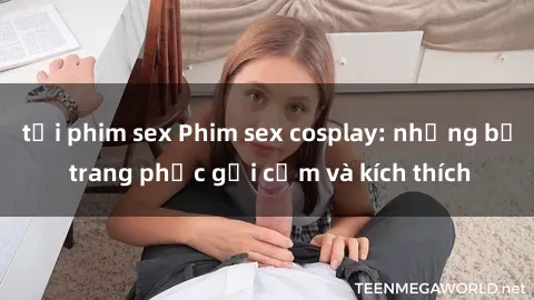tải phim sex Phim sex cosplay: những bộ trang phục gợi cảm và kích thích