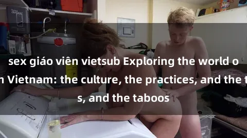 sex giáo viên vietsub Exploring the world of sex in Vietnam: the culture, the practices, and the taboos