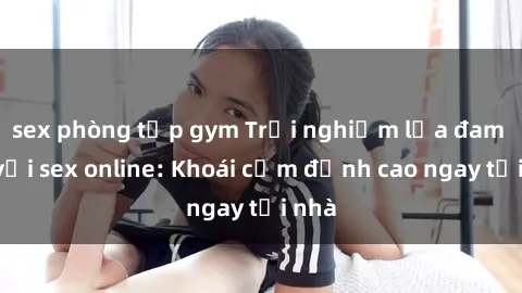 sex phòng tập gym Trải nghiệm lửa đam mê với sex online: Khoái cảm đỉnh cao ngay tại nhà
