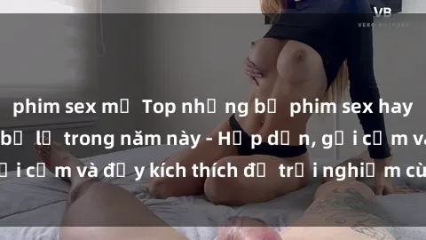 phim sex mỹ Top những bộ phim sex hay nhất không thể bỏ lỡ trong năm này - Hấp dẫn, gợi cảm và đầy kích thích để trải nghiệm cùng bạn đọc!