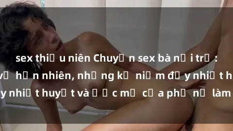 sex thiếu niên Chuyện sex bà nội trợ: Sự thật đằng sau vẻ hồn nhiên, những kỷ niệm đầy nhiệt huyết và ước mơ của phụ nữ làm việc tại nhà.