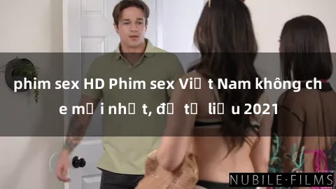 phim sex HD Phim sex Việt Nam không che mới nhất, đủ tư liệu 2021