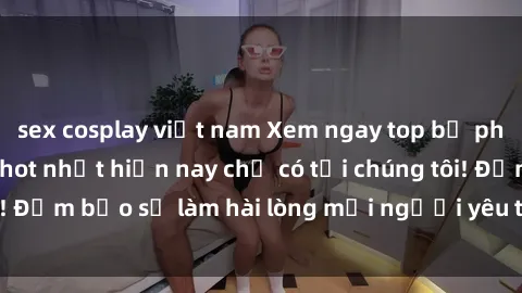 sex cosplay việt nam Xem ngay top bộ phim sex jav idol HD hot nhất hiện nay chỉ có tại chúng tôi! Đảm bảo sẽ làm hài lòng mọi người yêu thích thể loại này.