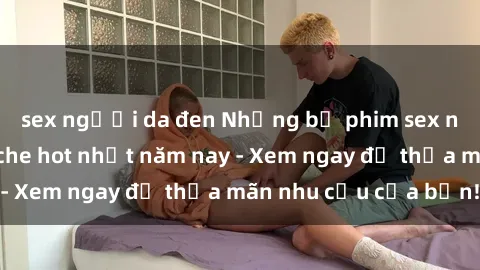 sex người da đen Những bộ phim sex người lớn không che hot nhất năm nay - Xem ngay để thỏa mãn nhu cầu của bạn!