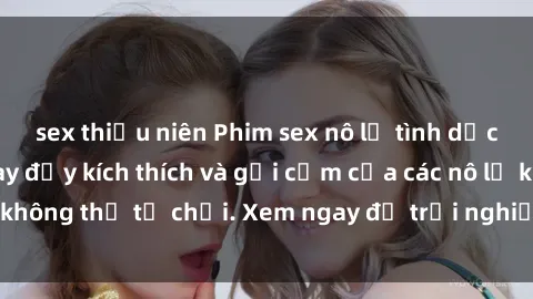 sex thiếu niên Phim sex nô lệ tình dục: Những cảnh quay đầy kích thích và gợi cảm của các nô lệ không thể từ chối. Xem ngay để trải nghiệm cảm giác mới lạ!