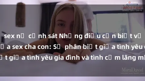 sex nữ cảnh sát Những điều cần biết về mối quan hệ giữa sex cha con: Sự phân biệt giữa tình yêu gia đình và tình cảm lãng mạn