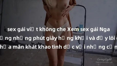 sex gái việt không che Xem sex gái Nga vietsub để tận hưởng những phút giây hứng khởi và đầy lôi cuốn. Thỏa mãn khát khao tình dục với những cảnh quay hấp dẫn và cuốn hút.