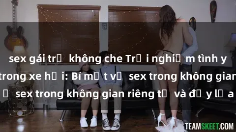 sex gái trẻ không che Trải nghiệm tình yêu đầy kích thích trong xe hơi: Bí mật về sex trong không gian riêng tư và đầy lửa