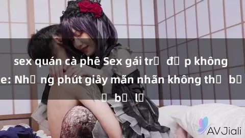 sex quán cà phê Sex gái trẻ đẹp không che: Những phút giây mãn nhãn không thể bỏ lỡ
