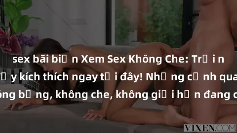 sex bãi biển Xem Sex Không Che: Trải nghiệm mới lạ và đầy kích thích ngay tại đây! Những cảnh quay nóng bỏng, không che, không giới hạn đang chờ đón bạn. Đừng bỏ lỡ!