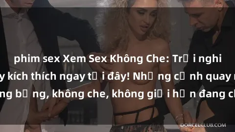 phim sex Xem Sex Không Che: Trải nghiệm mới lạ và đầy kích thích ngay tại đây! Những cảnh quay nóng bỏng, không che, không giới hạn đang chờ đón bạn. Đừng bỏ lỡ!