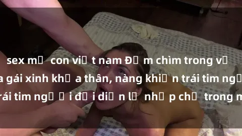 sex mẹ con việt nam Đắm chìm trong vẻ đẹp tự nhiên của gái xinh khỏa thân, nàng khiến trái tim người đối diện lỡ nhịp chỉ trong một cái nhìn.