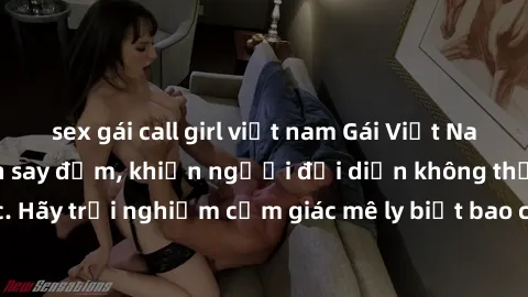 sex gái call girl việt nam Gái Việt Nam dâm đãng làm tình say đắm, khiến người đối diện không thể cưỡng lại được. Hãy trải nghiệm cảm giác mê ly biết bao của phong cách yêu đương đậm chất dân tộc!