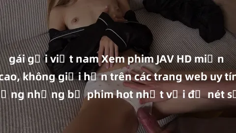 gái gọi việt nam Xem phim JAV HD miễn phí chất lượng cao, không giới hạn trên các trang web uy tín. Yên tâm tận hưởng những bộ phim hot nhất với độ nét sắc sảo, đẹp mắt ngay tại nhà. Hãy trải nghiệm n