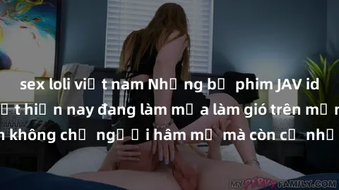 sex loli việt nam Những bộ phim JAV idol không che hot nhất hiện nay đang làm mưa làm gió trên mạng, hấp dẫn không chỉ người hâm mộ mà còn cả những ai mới tìm hiểu về thể loại này!