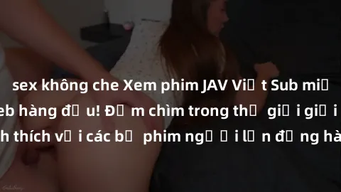sex không che Xem phim JAV Việt Sub miễn phí tại trang web hàng đầu! Đắm chìm trong thế giới giải trí đầy kích thích với các bộ phim người lớn đồng hành bằng tiếng Việt subtitled.