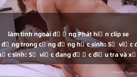 làm tình ngoài đường Phát hiện clip sex nữ sinh gây chấn động trong cộng đồng học sinh: Sự việc đang được điều tra và xử lý