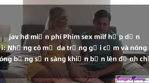 jav hd miễn phí Phim sex milf hấp dẫn nhất mọi thời đại: Những cô mẹ da trắng gợi cảm và nóng bỏng sẵn sàng khiến bạn lên đỉnh chỉ trong chớp mắt!