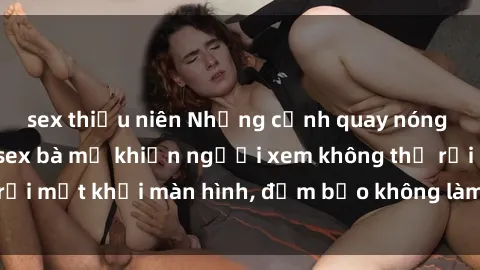 sex thiếu niên Những cảnh quay nóng bỏng trong phim sex bà mẹ khiến người xem không thể rời mắt khỏi màn hình, đảm bảo không làm bạn thất vọng!