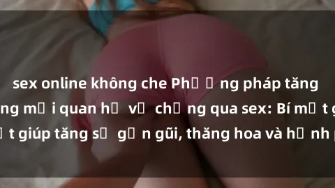 sex online không che Phương pháp tăng cường gắn kết trong mối quan hệ vợ chồng qua sex: Bí mật giúp tăng sự gần gũi, thăng hoa và hạnh phúc cho cặp đôi