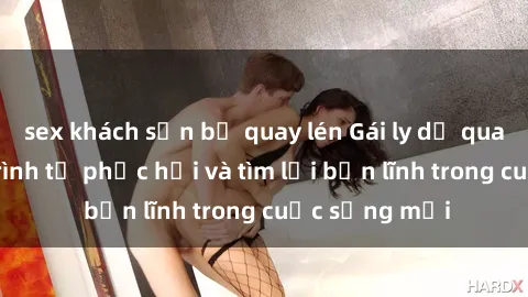 sex khách sạn bị quay lén Gái ly dị quan hệ: Hành trình tự phục hồi và tìm lại bản lĩnh trong cuộc sống mới