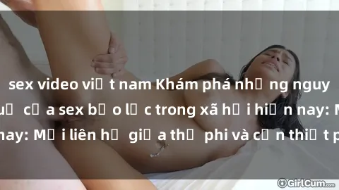 sex video việt nam Khám phá những nguyên nhân và hậu quả của sex bạo lực trong xã hội hiện nay: Mối liên hệ giữa thị phi và cần thiết phải ngăn chặn.