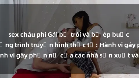 sex châu phi Gái bị trói và bị ép buộc làm tình trong chương trình truyền hình thực tế: Hành vi gây phẫn nộ của các nhà sản xuất và người xem.
