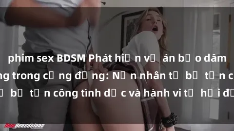 phim sex BDSM Phát hiện vụ án bạo dâm sex gây chấn động trong cộng đồng: Nạn nhân tố bị tấn công tình dục và hành vi tệ hại được tiết lộ