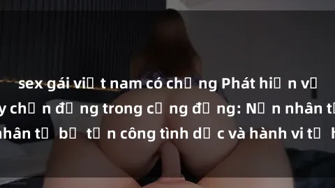 sex gái việt nam có chồng Phát hiện vụ án bạo dâm sex gây chấn động trong cộng đồng: Nạn nhân tố bị tấn công tình dục và hành vi tệ hại được tiết lộ