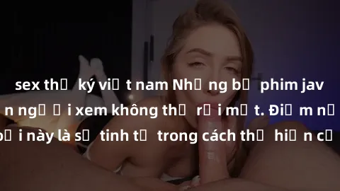 sex thư ký việt nam Những bộ phim jav SM không che khiến người xem không thể rời mắt. Điểm nổi bật của thể loại này là sự tinh tế trong cách thể hiện cảm xúc và sự hấp dẫn của những cảnh quay.