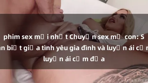 phim sex mới nhất Chuyện sex mẹ con: Sự phân biệt giữa tình yêu gia đình và luyến ái cấm địa