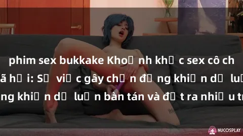 phim sex bukkake Khoảnh khắc sex cô cháu gây sốc trong xã hội: Sự việc gây chấn động khiến dư luận bàn tán và đặt ra nhiều tranh cãi.