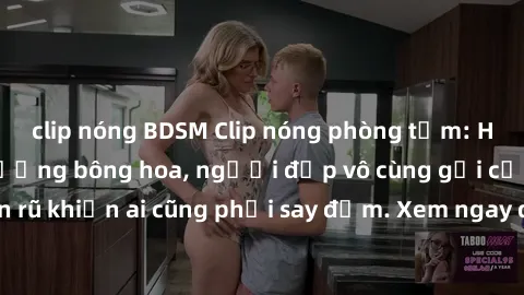 clip nóng BDSM Clip nóng phòng tắm: Hít thở nồng nàn hương bông hoa, người đẹp vô cùng gợi cảm và quyến rũ khiến ai cũng phải say đắm. Xem ngay để trải nghiệm điều đặc biệt!