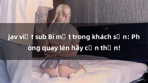jav việt sub Bí mật trong khách sạn: Phòng quay lén hãy cẩn thận!