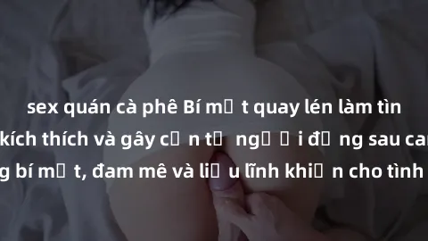 sex quán cà phê Bí mật quay lén làm tình: Câu chuyện đầy kích thích và gây cấn từ người đứng sau camera. Hành động bí mật, đam mê và liều lĩnh khiến cho tình yêu trở nên mãnh liệt hơn bao giờ hết.
