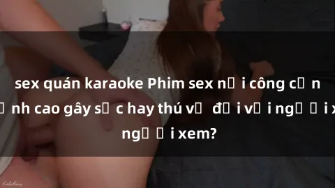 sex quán karaoke Phim sex nơi công cộng: Đỉnh cao gây sốc hay thú vị đối với người xem?
