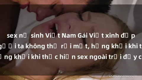 sex nữ sinh Việt Nam Gái Việt xinh đẹp quyến rũ khiến người ta không thể rời mắt, hứng khởi khi thực hiện sex ngoài trời đầy cảm xúc.