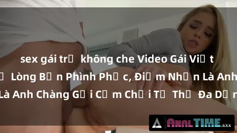sex gái trẻ không che Video Gái Việt Gangbang Xem Đã Để Lòng Bồn Phình Phục, Điểm Nhấn Là Anh Chàng Gợi Cảm Chơi Tư Thế Đa Dạng và Phê Đê Mê
