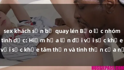 sex khách sạn bị quay lén Bạo lực nhóm trong các hành vi tình dục: Hiểm họa lớn đối với sức khỏe tâm thần và tinh thần của nạn nhân.