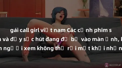 gái call girl việt nam Các cảnh phim sex bukkake hấp dẫn và đầy sức hút đang đổ bộ vào màn ảnh, khiến người xem không thể rời mắt khỏi những cảnh quay đầy kích thích.