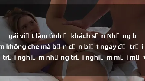 gái việt làm tình ở khách sạn Những bí mật của sex nhóm không che mà bạn cần biết ngay để trải nghiệm những trải nghiệm mới mẻ và đầy kích thích.