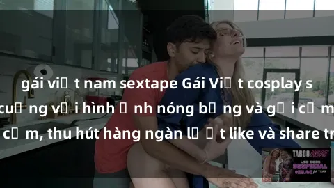 gái việt nam sextape Gái Việt cosplay sexy khiến fan phát cuồng với hình ảnh nóng bỏng và gợi cảm, thu hút hàng ngàn lượt like và share trên mạng xã hội.