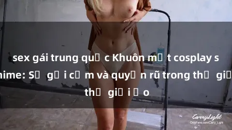 sex gái trung quốc Khuôn mặt cosplay sex anime: Sự gợi cảm và quyến rũ trong thế giới ảo