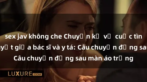 sex jav không che Chuyện kể về cuộc tình đầy nhiệt huyết giữa bác sĩ và y tá: Câu chuyện đằng sau màn áo trắng