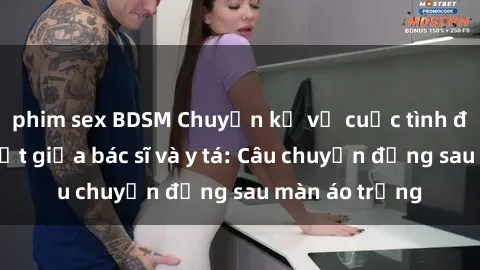phim sex BDSM Chuyện kể về cuộc tình đầy nhiệt huyết giữa bác sĩ và y tá: Câu chuyện đằng sau màn áo trắng
