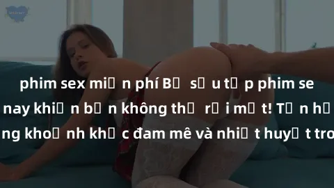 phim sex miễn phí Bộ sưu tập phim sex Mỹ hot nhất năm nay khiến bạn không thể rời mắt! Tận hưởng những khoảnh khắc đam mê và nhiệt huyết trong các tác phẩm nóng bỏng này!